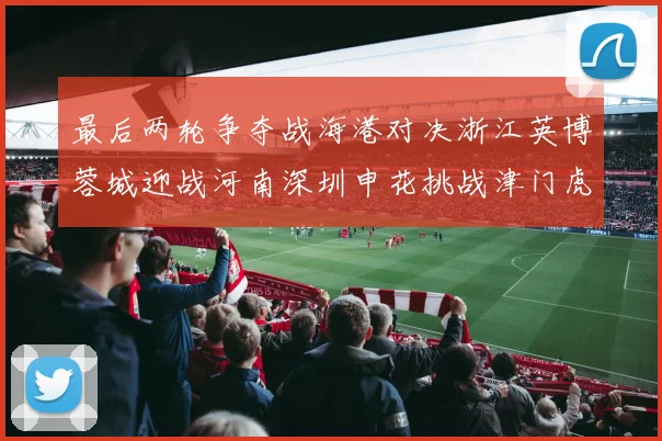 最后两轮争夺战海港对决浙江英博蓉城迎战河南深圳申花挑战津门虎