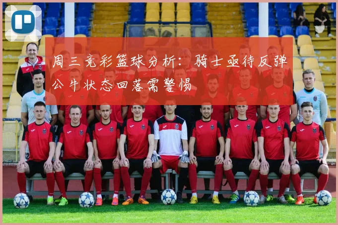 周三竞彩篮球分析：骑士亟待反弹公牛状态回落需警惕