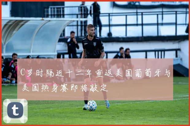C罗时隔近十二年重返美国葡萄牙与美国热身赛即将敲定