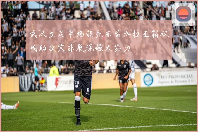 武汉女足半场领先东孟加拉王霜双响助攻宋菲展现强大实力