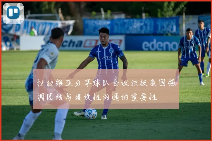 拉拉维亚分享球队会议积极氛围强调团结与建设性沟通的重要性