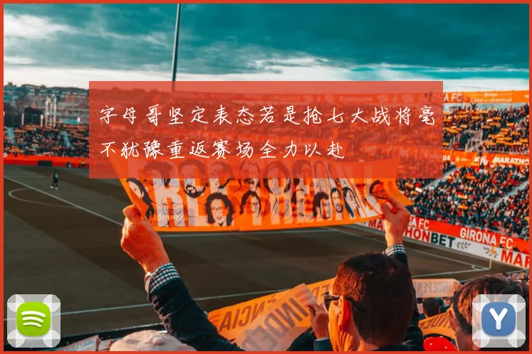 字母哥坚定表态若是抢七大战将毫不犹豫重返赛场全力以赴