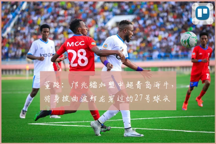 董路：邝兆镭加盟中超青岛海牛，将身披曲波郑龙穿过的27号球衣
