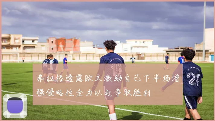 弗拉格透露欧文激励自己下半场增强侵略性全力以赴争取胜利