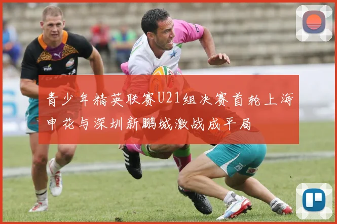 青少年精英联赛U21组决赛首轮上海申花与深圳新鹏城激战成平局