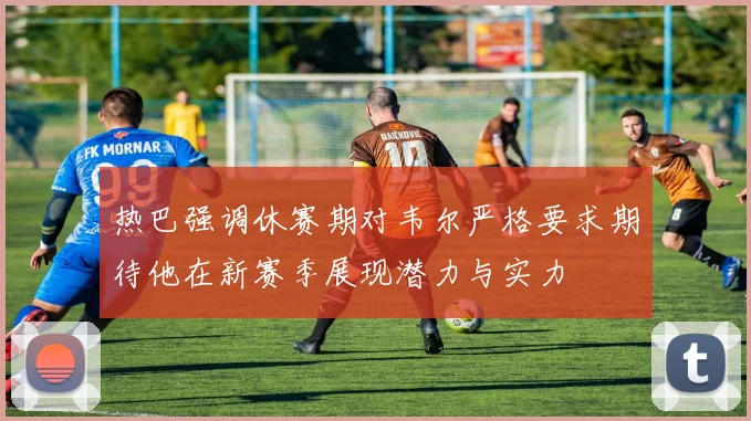 热巴强调休赛期对韦尔严格要求期待他在新赛季展现潜力与实力