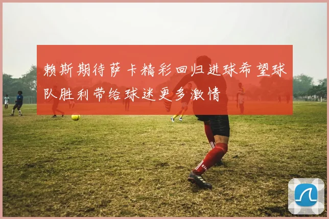 赖斯期待萨卡精彩回归进球希望球队胜利带给球迷更多激情