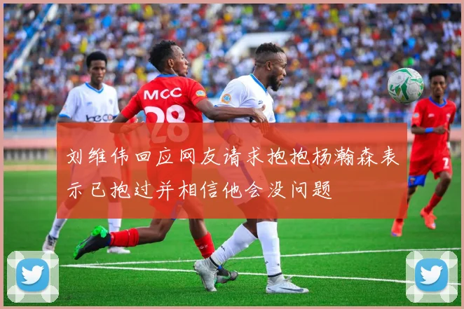 刘维伟回应网友请求抱抱杨瀚森表示已抱过并相信他会没问题