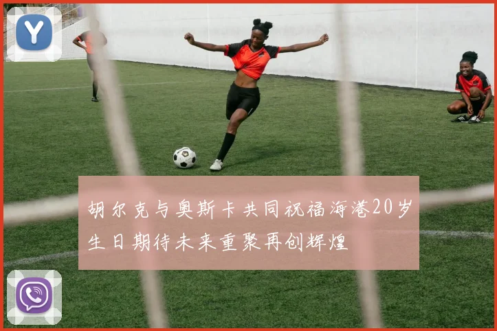 胡尔克与奥斯卡共同祝福海港20岁生日期待未来重聚再创辉煌