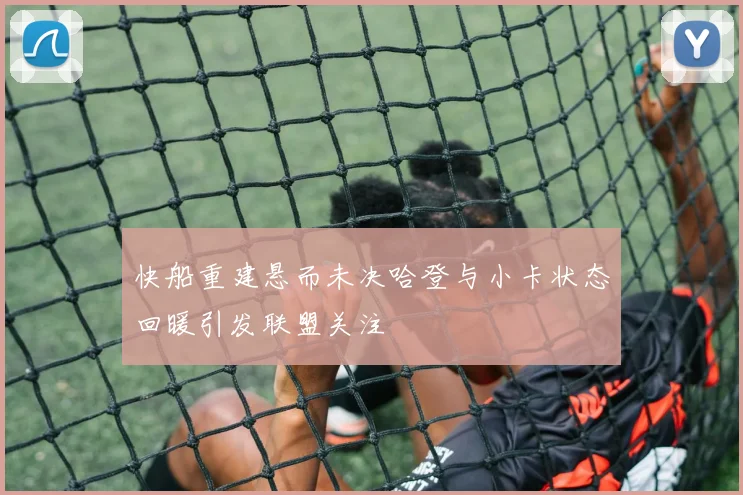 快船重建悬而未决哈登与小卡状态回暖引发联盟关注