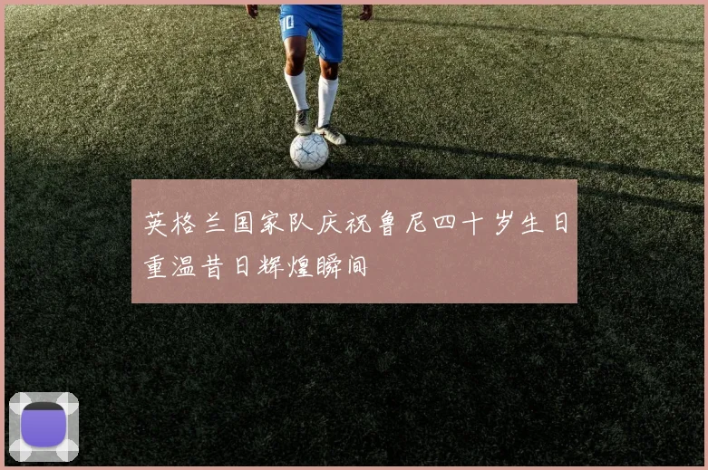 英格兰国家队庆祝鲁尼四十岁生日重温昔日辉煌瞬间