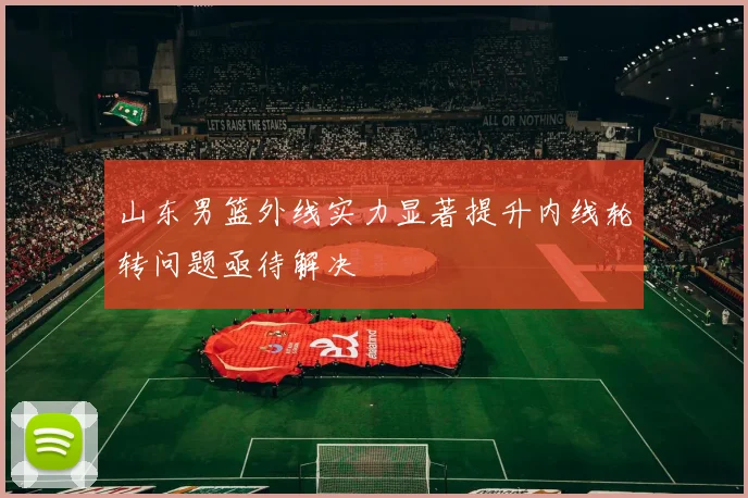 山东男篮外线实力显著提升内线轮转问题亟待解决