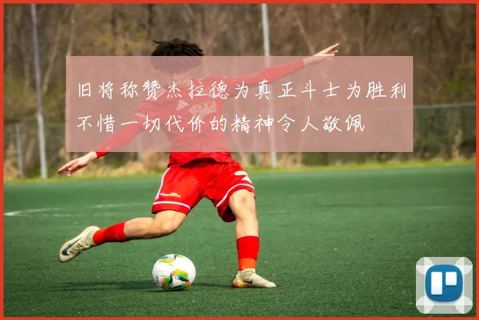 旧将称赞杰拉德为真正斗士为胜利不惜一切代价的精神令人敬佩