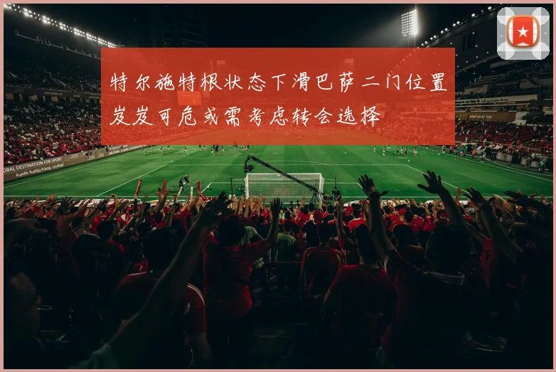 特尔施特根状态下滑巴萨二门位置岌岌可危或需考虑转会选择