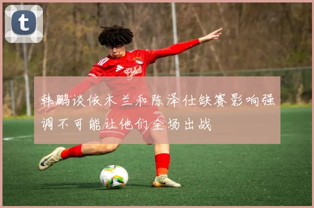 韩鹏谈依木兰和陈泽仕缺赛影响强调不可能让他们全场出战
