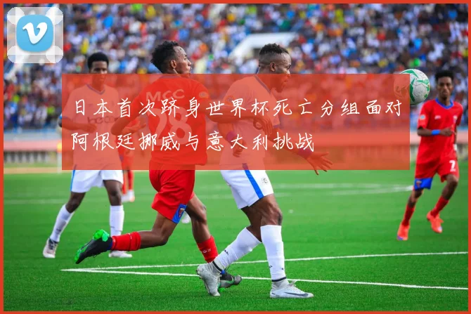 日本首次跻身世界杯死亡分组面对阿根廷挪威与意大利挑战