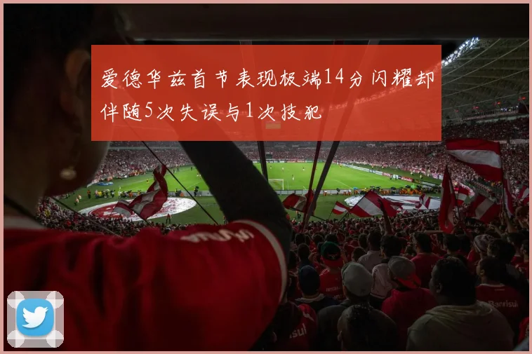 爱德华兹首节表现极端14分闪耀却伴随5次失误与1次技犯