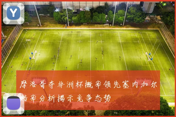 摩洛哥夺非洲杯概率领先塞内加尔赔率分析揭示竞争态势