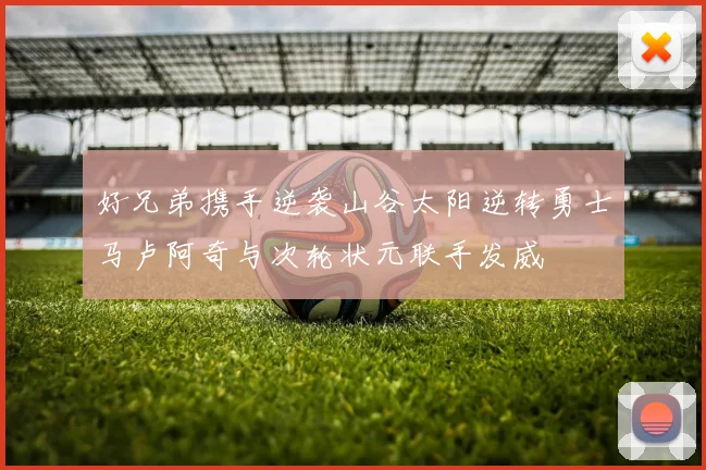 好兄弟携手逆袭山谷太阳逆转勇士马卢阿奇与次轮状元联手发威