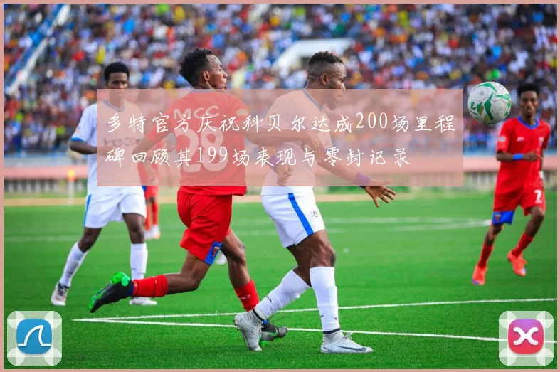多特官方庆祝科贝尔达成200场里程碑回顾其199场表现与零封记录