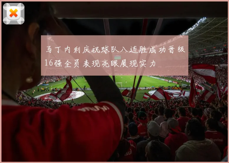 马丁内利庆祝球队八连胜成功晋级16强全员表现亮眼展现实力