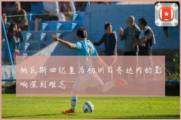 纳瓦斯回忆皇马初训日齐达内的影响深刻难忘