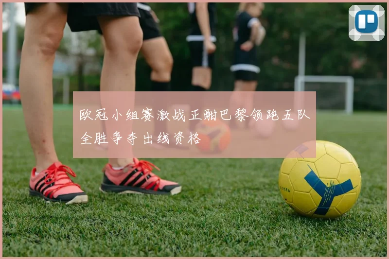 欧冠小组赛激战正酣巴黎领跑五队全胜争夺出线资格