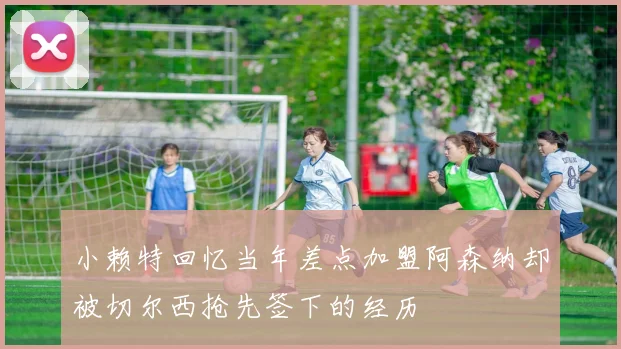 小赖特回忆当年差点加盟阿森纳却被切尔西抢先签下的经历