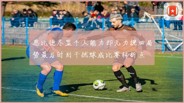 恩比德尽显个人能力却无力挽回局势最后时刻干扰球成比赛转折点