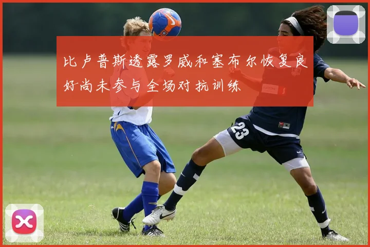 比卢普斯透露罗威和塞布尔恢复良好尚未参与全场对抗训练