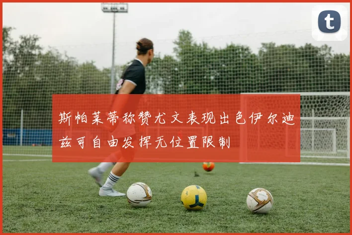 斯帕莱蒂称赞尤文表现出色伊尔迪兹可自由发挥无位置限制