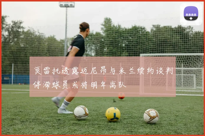 莫雷托透露迈尼昂与米兰续约谈判停滞球员或将明年离队