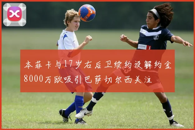 本菲卡与17岁右后卫续约设解约金8000万欧吸引巴萨切尔西关注