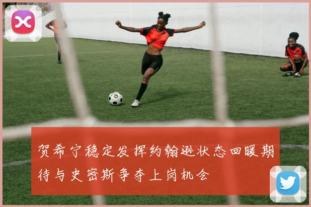 贺希宁稳定发挥约翰逊状态回暖期待与史密斯争夺上岗机会
