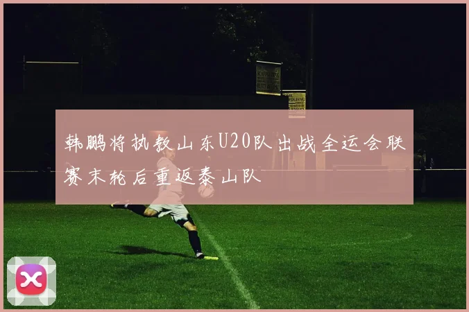 韩鹏将执教山东U20队出战全运会联赛末轮后重返泰山队