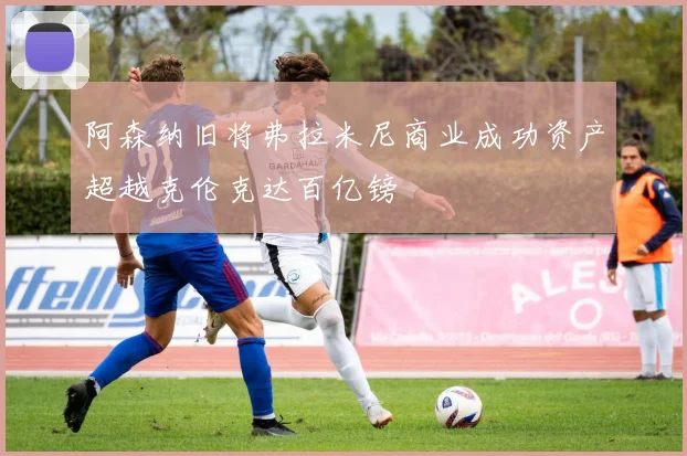 阿森纳旧将弗拉米尼商业成功资产超越克伦克达百亿镑