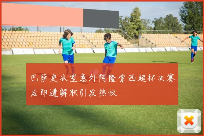 巴萨更衣室意外阿隆索西超杯决赛后即遭解职引发热议
