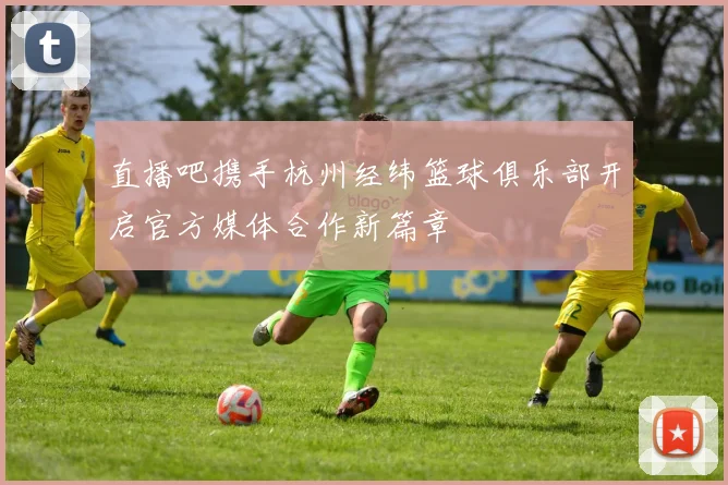 直播吧携手杭州经纬篮球俱乐部开启官方媒体合作新篇章