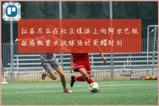 拉菲尼亚在社交媒体上向阿尔巴致敬感慨曾共战球场的荣耀时刻