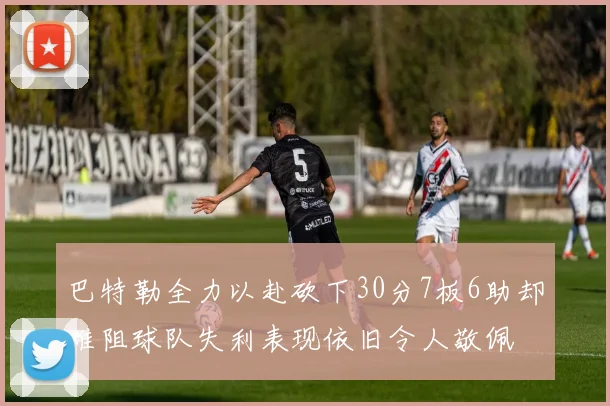 巴特勒全力以赴砍下30分7板6助却难阻球队失利表现依旧令人敬佩