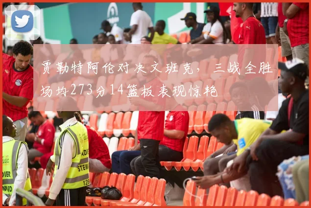 贾勒特阿伦对决文班克，三战全胜场均273分14篮板表现惊艳