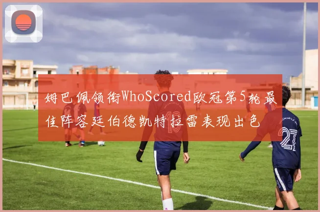 姆巴佩领衔WhoScored欧冠第5轮最佳阵容廷伯德凯特拉雷表现出色