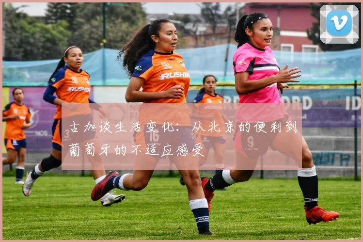 古加谈生活变化：从北京的便利到葡萄牙的不适应感受