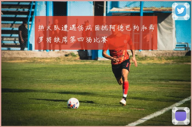 热火队遭遇伤病困扰阿德巴约和希罗将缺席第四场比赛