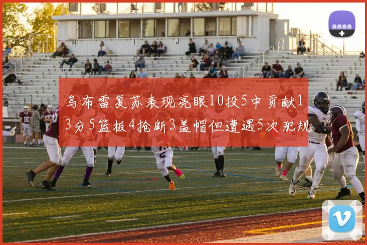 乌布雷复苏表现亮眼10投5中贡献13分5篮板4抢断3盖帽但遭遇5次犯规